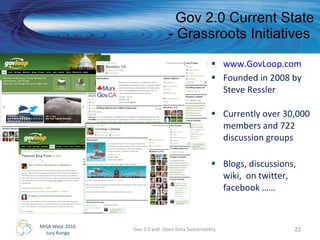 Gov 2.0 Current State - Grassroots Initiatives  www.GovLoop.com Founded in 2008 by Steve Ressler  Currently over 30,000 members and 722 discussion groups Blogs, discussions, wiki,  on twitter, facebook …… Gov 2.0 and  Open Data Sustainability 