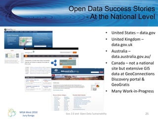 Open Data Success Stories - At the National Level United States – data.gov  United Kingdom – data.gov.uk Australia – data.australia.gov.au/ Canada – not a national site but extensive GIS data at GeoConnections Discovery portal & GeoGratis Many Work-in-Progress  Gov 2.0 and  Open Data Sustainability 