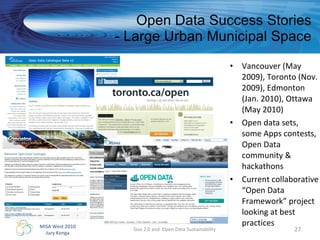Open Data Success Stories - Large Urban Municipal Space Vancouver (May 2009), Toronto (Nov. 2009), Edmonton (Jan. 2010), Ottawa (May 2010) Open data sets, some Apps contests,  Open Data community & hackathons Current collaborative “Open Data Framework” project looking at best practices Gov 2.0 and  Open Data Sustainability 
