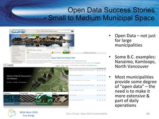 Open Data Success Stories - Small to Medium Municipal Space Open Data – not just for large municipalities Some B.C. examples: Nanaimo, Kamloops, North Vancouver  Most municipalities provide some degree of “open data” – the need is to make it more extensive & part of daily operations Gov 2.0 and  Open Data Sustainability 