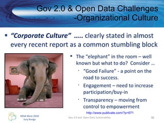“ Corporate Culture”  …..  clearly stated in almost every recent report as a common stumbling block Gov 2.0 & Open Data Challenges -Organizational Culture Gov 2.0 and  Open Data Sustainability The “elephant” in the room – well known but what to do?  Consider … “ Good Failure” - a point on the road to success. Engagement – need to increase participation/buy-in Transparency – moving from control to empowerment http://www.publivate.com/?p=671 