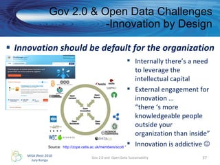 Innovation should be default for the organization Gov 2.0 & Open Data Challenges -Innovation by Design Gov 2.0 and  Open Data Sustainability Internally there’s a need to leverage the intellectual capital External engagement for innovation …  “there ‘s more knowledgeable people outside your organization than inside” Innovation is addictive   Source:  http://zope.cetis.ac.uk/members/scott  “ 