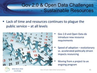 Lack of time and resources continues to plague the public service – at all levels Gov 2.0 & Open Data Challenges - Sustainable Resources Gov 2.0 and  Open Data Sustainability Gov 2.0 and Open Data do introduce new resource requirements Speed of adoption – evolutionary vs. accelerated politically driven impacts resourcing  Moving from a project to an ongoing program 