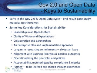 Gov 2.0 and Open Data - Keys to Sustainability Early in the Gov 2.0 & Open Data cycle – end result case study material not there yet Some Key Considerations for Sustainability Leadership in an Open Culture Clarity of Vision and Expectations  Collaboration and partnerships An Enterprise Plan and implementation approach Long term resourcing commitments – always an issue Alignment with Business Priorities & positive outcomes Operationalizing the principles and policies Accountability, monitoring policy compliance & metrics “ Other” – to be learned and shared through experience Gov 2.0 and  Open Data Sustainability 