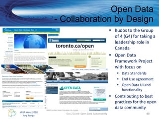 Open Data - Collaboration by Design Kudos to the Group of 4 (G4) for taking a leadership role in Canada  Open Data Framework Project with focus on Data Standards End Use agreement Open Data UI and functionality Contributing to best practices for the open data community Gov 2.0 and  Open Data Sustainability 