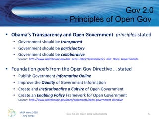 Obama’s Transparency and Open Government  principles  stated Government should be  transparent Government should be  participatory Government should be  collaborative Source:  http://www.whitehouse.gov/the_press_office/Transparency_and_Open_Government/   Foundation  goals  from the Open Gov Directive … stated Publish Government  Information Online Improve the  Quality  of Government Information Create and  Institutionalize a Culture  of Open Government Create an  Enabling Policy  Framework for Open Government Source:  http://www.whitehouse.gov/open/documents/open-government-directive   Gov 2.0 - Principles of Open Gov  Gov 2.0 and  Open Data Sustainability 