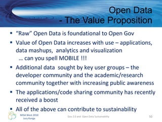 “ Raw” Open Data is foundational to Open Gov Value of Open Data increases with use – applications, data mashups,  analytics and visualization    … can you spell MOBILE !!! Additional data  sought by key user groups – the developer community and the academic/research community together with increasing public awareness  The applications/code sharing community has recently received a boost All of the above can contribute to sustainability  Open Data - The Value Proposition Gov 2.0 and  Open Data Sustainability 