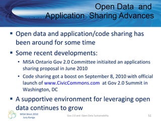 Open data and application/code sharing has been around for some time Some recent developments: MISA Ontario Gov 2.0 Committee initiaited an applications sharing proposal in June 2010  Code sharing got a boost on September 8, 2010 with official launch of  www.CivicCommons.com   at Gov 2.0 Summit in Washington, DC A supportive environment for leveraging open data continues to grow  Open Data  and  Application  Sharing Advances Gov 2.0 and  Open Data Sustainability 