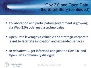 Gov 2.0 and Open Data  - the Short Story (continued) Collaboration and participatory government is growing via Web 2.0/social media technologies Open Data leverages a valuable and strategic corporate  asset to facilitate innovation and expanded services At minimum  … get informed and join the Gov 2.0  and Open Data community dialogue Gov 2.0 and  Open Data Sustainability 