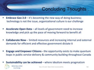 Embrace Gov 2.0  – it’s becoming the new way of doing business;  technology is not the issue, organizational culture is our challenge Accelerate Open Data  – all levels of government need to increase knowledge and pick up the pace of moving forward to benefit all Collaborate Now -  limited resources and increasing internal and external demands for efficient and effective government dictate it Engage and Empower Citizens -  the opportunity exists to make quantum leaps in public service delivery & community building throughout Canada Sustainability can be achieved  – where idealism meets pragmatism Gov 2.0 and  Open Data Sustainability Concluding Thoughts … 