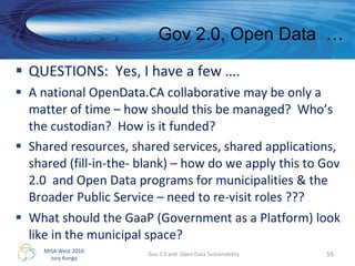 QUESTIONS:  Yes, I have a few ….  A national OpenData.CA collaborative may be only a matter of time – how should this be managed?  Who’s the custodian?  How is it funded? Shared resources, shared services, shared applications, shared (fill-in-the- blank) – how do we apply this to Gov 2.0  and Open Data programs for municipalities & the Broader Public Service – need to re-visit roles ??? What should the GaaP (Government as a Platform) look like in the municipal space? Gov 2.0 and  Open Data Sustainability Gov 2.0, Open Data  …  