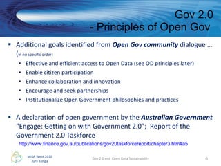 Additional goals identified from  Open Gov community  dialogue … ( in no specific order) Effective and efficient access to Open Data (see OD principles later) Enable citizen participation Enhance collaboration and innovation Encourage and seek partnerships Institutionalize Open Government philosophies and practices A declaration of open government by the  Australian Government “Engage: Getting on with Government 2.0”;  Report of the Government 2.0 Taskforce Gov 2.0 - Principles of Open Gov  Gov 2.0 and  Open Data Sustainability http://www.finance.gov.au/publications/gov20taskforcereport/chapter3.htm#a5   