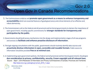 1.  The Commissioners endorse and  promote open government as a means to enhance transparency and accountability  which are essential features of good governance and critical elements of an effective and robust democracy.  2. The Commissioners call on the federal and all provincial and territorial governments to declare the importance of open government, including specific commitments for  stronger standards for transparency and participation by the public.  3. Governments should build access mechanisms into the design and implementation stages of all new programs and services to  facilitate and enhance proactive disclosure of information.   4. Through ongoing consultations with the public, governments should routinely identify data sources and  proactively disclose information in open, accessible and reusable formats . Public access to information should be provided  free or at minimal cost.  5. In implementing open government policies, the federal and all provincial and territorial governments should give  due consideration to privacy, confidentiality, security, Crown copyright and all relevant laws.  Gov 2.0 Open Gov in Canada Recommendations  Gov 2.0 and  Open Data Sustainability Source :  Sept 1, 2010 Resolution of Information and Privacy Commissioners of Canada, Provinces and Territories http://www.oic-ci.gc.ca/eng/rp-pr-ori-ari_2010_1.aspx   