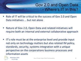 Gov 2.0 and Open Data - Where’s IT in this? Role of IT will be critical to the success of Gov 2.0 and Open Data initiatives … but not alone Nature of Gov 2.0, Open Data and related initiatives will require both an internal and external collaborative approach IT’s role must be at the enterprise level and provide input not only on technology matters but also related IM policy, standards, security, systems integration with a unique perspective on the corporations business processes and information assets Gov 2.0 and  Open Data Sustainability 