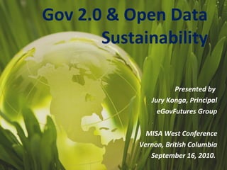 Presented by  Jury Konga, Principal eGovFutures Group MISA West Conference Vernon, British Columbia September 16, 2010.   Gov 2.0 & Open Data Sustainability 