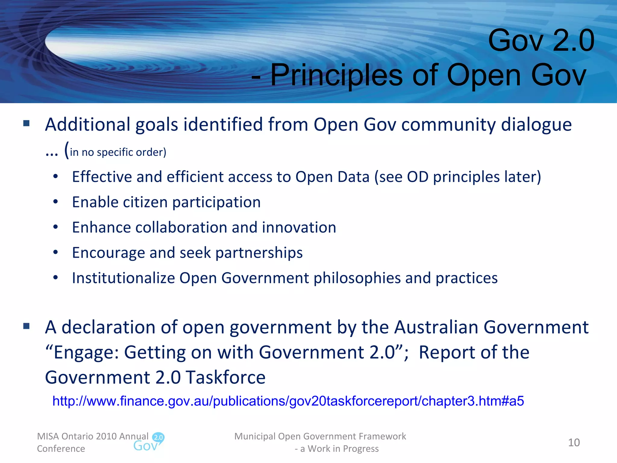 Additional goals identified from Open Gov community dialogue … ( in no specific order) Effective and efficient access to Open Data (see OD principles later) Enable citizen participation Enhance collaboration and innovation Encourage and seek partnerships Institutionalize Open Government philosophies and practices A declaration of open government by the Australian Government “Engage: Getting on with Government 2.0”;  Report of the Government 2.0 Taskforce Gov 2.0 - Principles of Open Gov  MISA Ontario 2010 Annual Conference Municipal Open Government Framework  - a Work in Progress http://www.finance.gov.au/publications/gov20taskforcereport/chapter3.htm#a5   