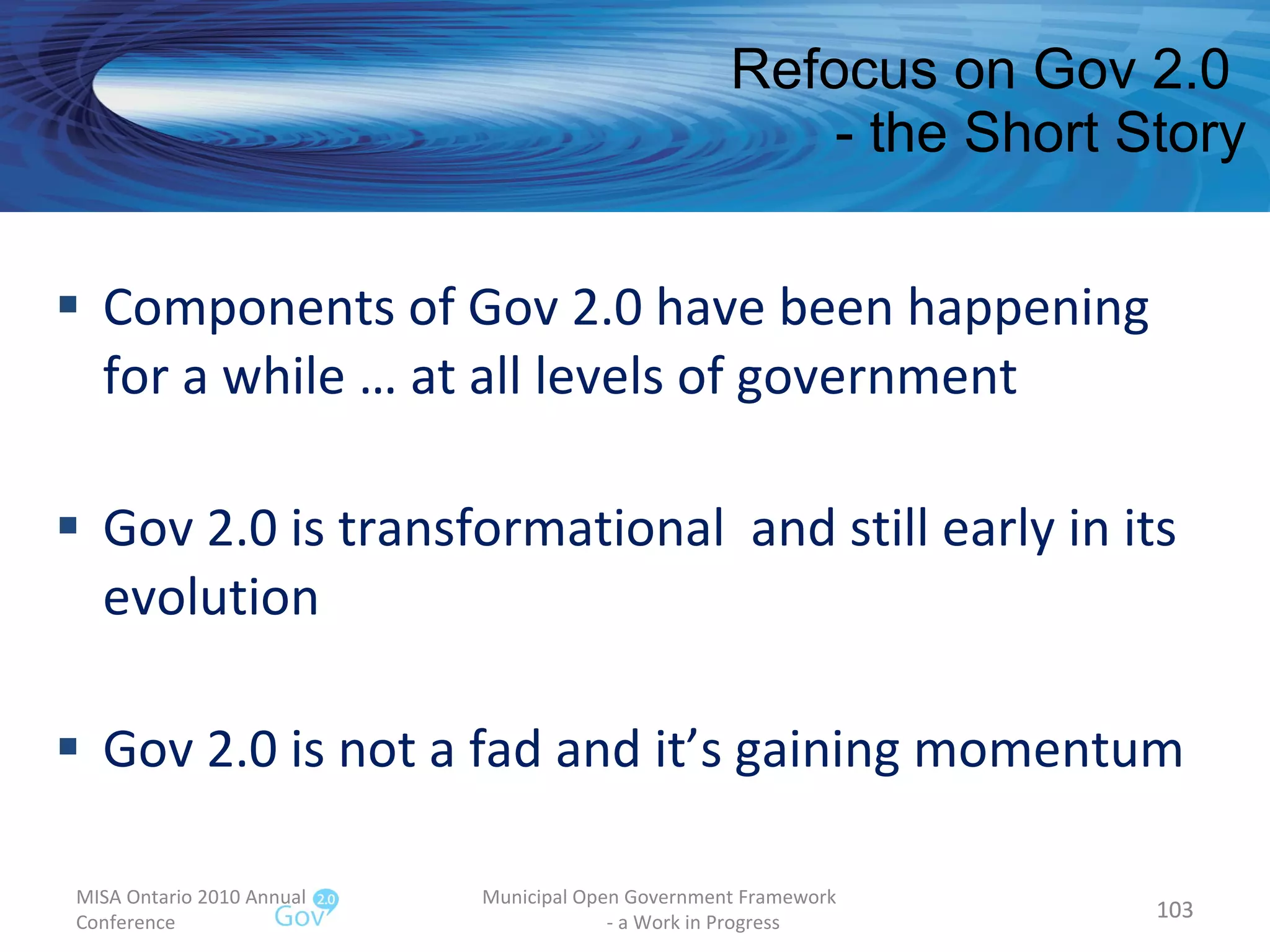 Refocus on Gov 2.0  - the Short Story Components of Gov 2.0 have been happening for a while … at all levels of government Gov 2.0 is transformational  and still early in its evolution Gov 2.0 is not a fad and it’s gaining momentum MISA Ontario 2010 Annual Conference Municipal Open Government Framework  - a Work in Progress 