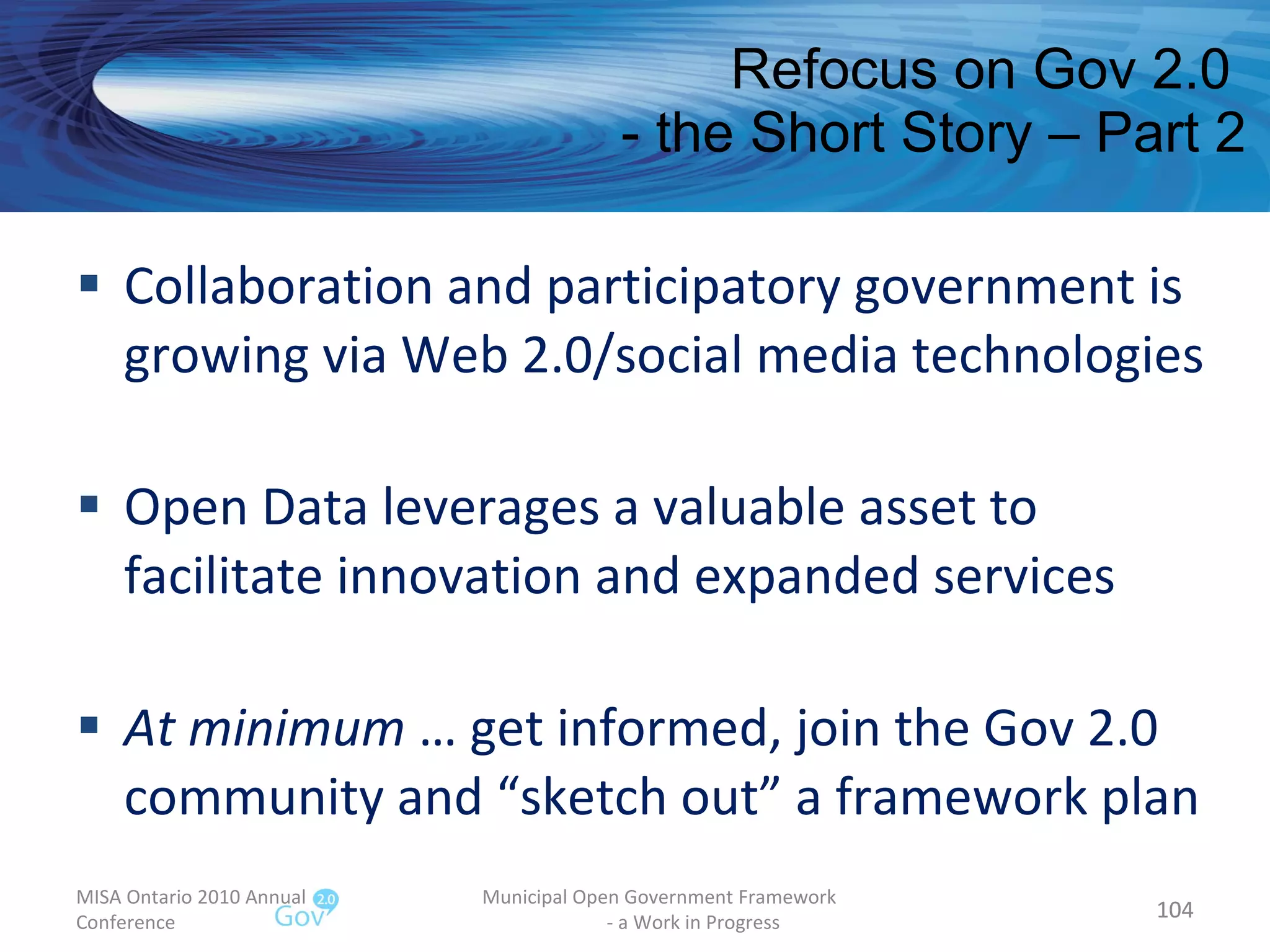 Refocus on Gov 2.0  - the Short Story – Part 2 Collaboration and participatory government is growing via Web 2.0/social media technologies Open Data leverages a valuable asset to facilitate innovation and expanded services At minimum  … get informed, join the Gov 2.0 community and “sketch out” a framework plan MISA Ontario 2010 Annual Conference Municipal Open Government Framework  - a Work in Progress 