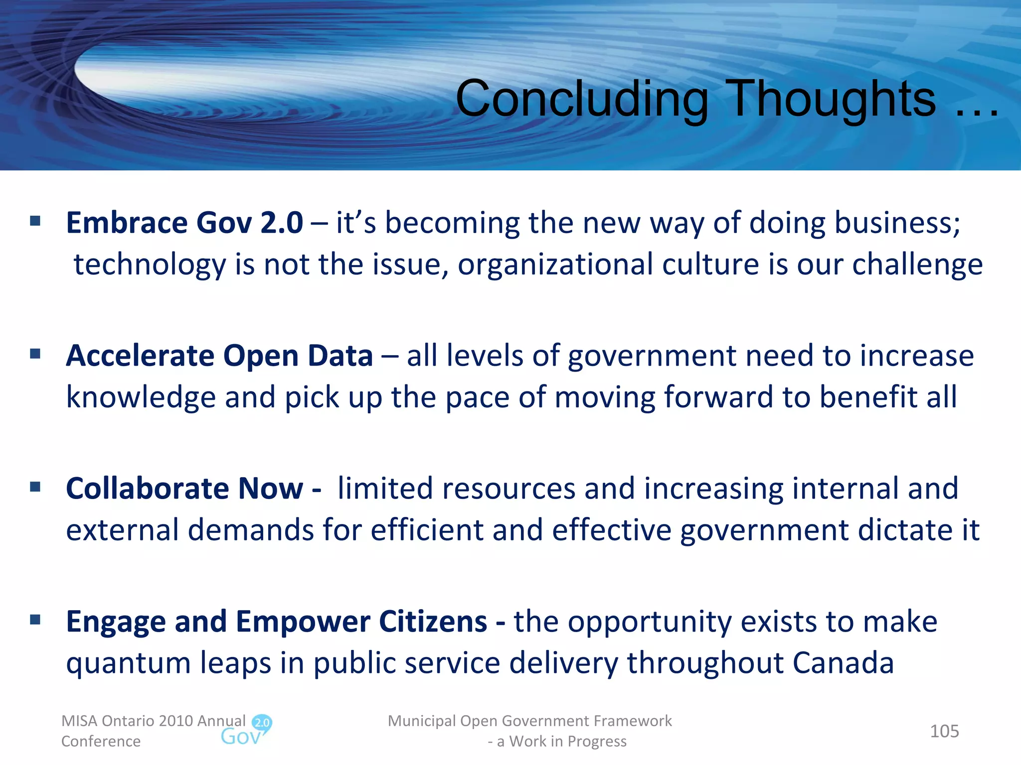 Embrace Gov 2.0  – it’s becoming the new way of doing business;  technology is not the issue, organizational culture is our challenge Accelerate Open Data  – all levels of government need to increase knowledge and pick up the pace of moving forward to benefit all Collaborate Now -  limited resources and increasing internal and external demands for efficient and effective government dictate it Engage and Empower Citizens -  the opportunity exists to make quantum leaps in public service delivery throughout Canada MISA Ontario 2010 Annual Conference Municipal Open Government Framework  - a Work in Progress Concluding Thoughts … 