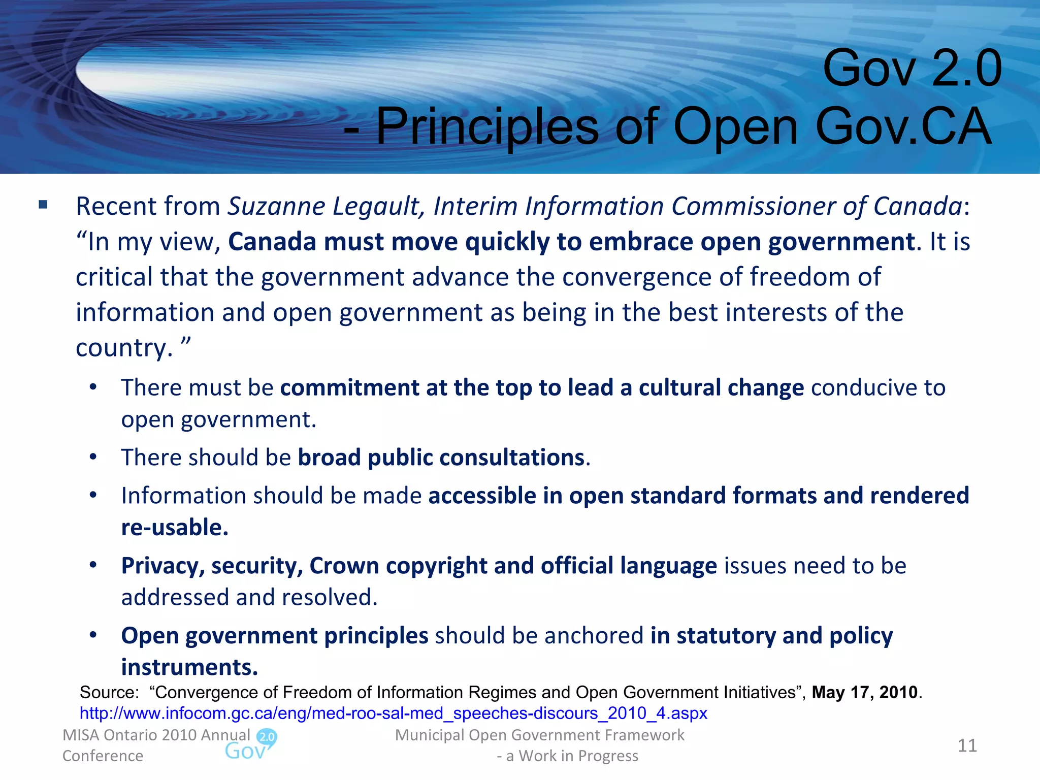 Recent from  Suzanne Legault, Interim Information Commissioner of Canada : “In my view,  Canada must move quickly to embrace open government . It is critical that the government advance the convergence of freedom of information and open government as being in the best interests of the country. ” There must be  commitment at the top to lead a cultural change  conducive to open government. There should be  broad public consultations . Information should be made  accessible in open standard formats and rendered re-usable. Privacy, security, Crown copyright and official language  issues need to be addressed and resolved. Open government principles  should be anchored  in statutory and policy instruments. Gov 2.0 - Principles of Open Gov.CA  MISA Ontario 2010 Annual Conference Municipal Open Government Framework  - a Work in Progress Source:  “Convergence of Freedom of Information Regimes and Open Government Initiatives”,  May 17, 2010 . http://www.infocom.gc.ca/eng/med-roo-sal-med_speeches-discours_2010_4.aspx   