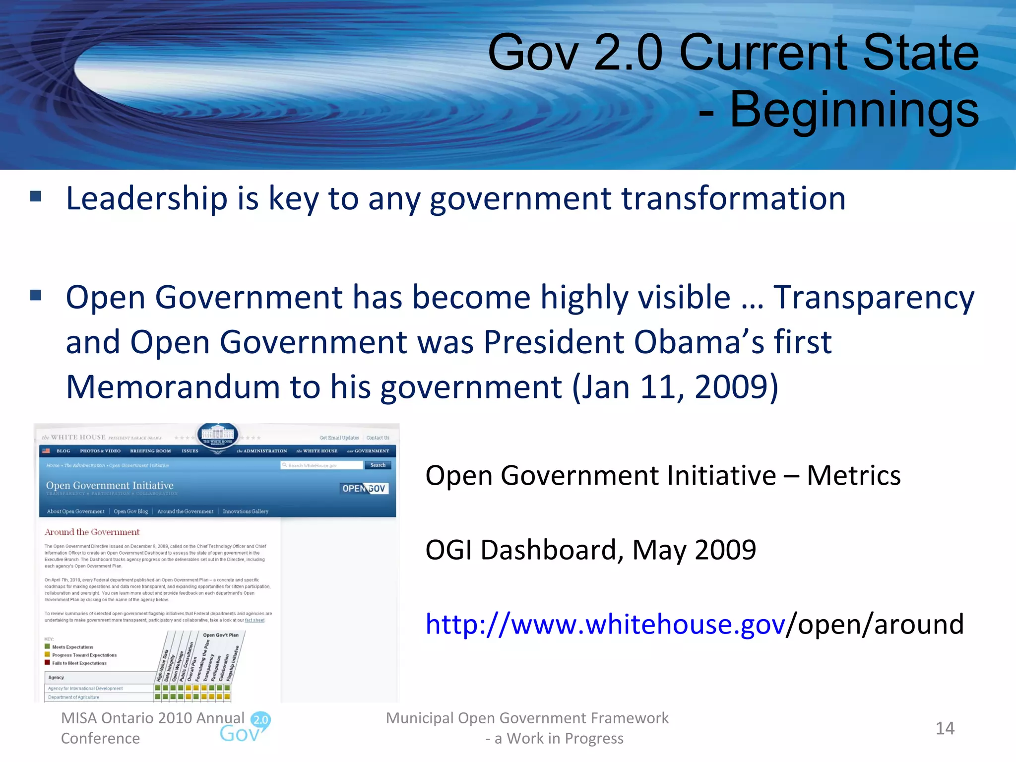 Gov 2.0 Current State - Beginnings Leadership is key to any government transformation Open Government has become highly visible … Transparency and Open Government was President Obama’s first Memorandum to his government (Jan 11, 2009) MISA Ontario 2010 Annual Conference Municipal Open Government Framework  - a Work in Progress Open Government Initiative – Metrics OGI Dashboard, May 2009 http:// www.whitehouse.gov /open/around   