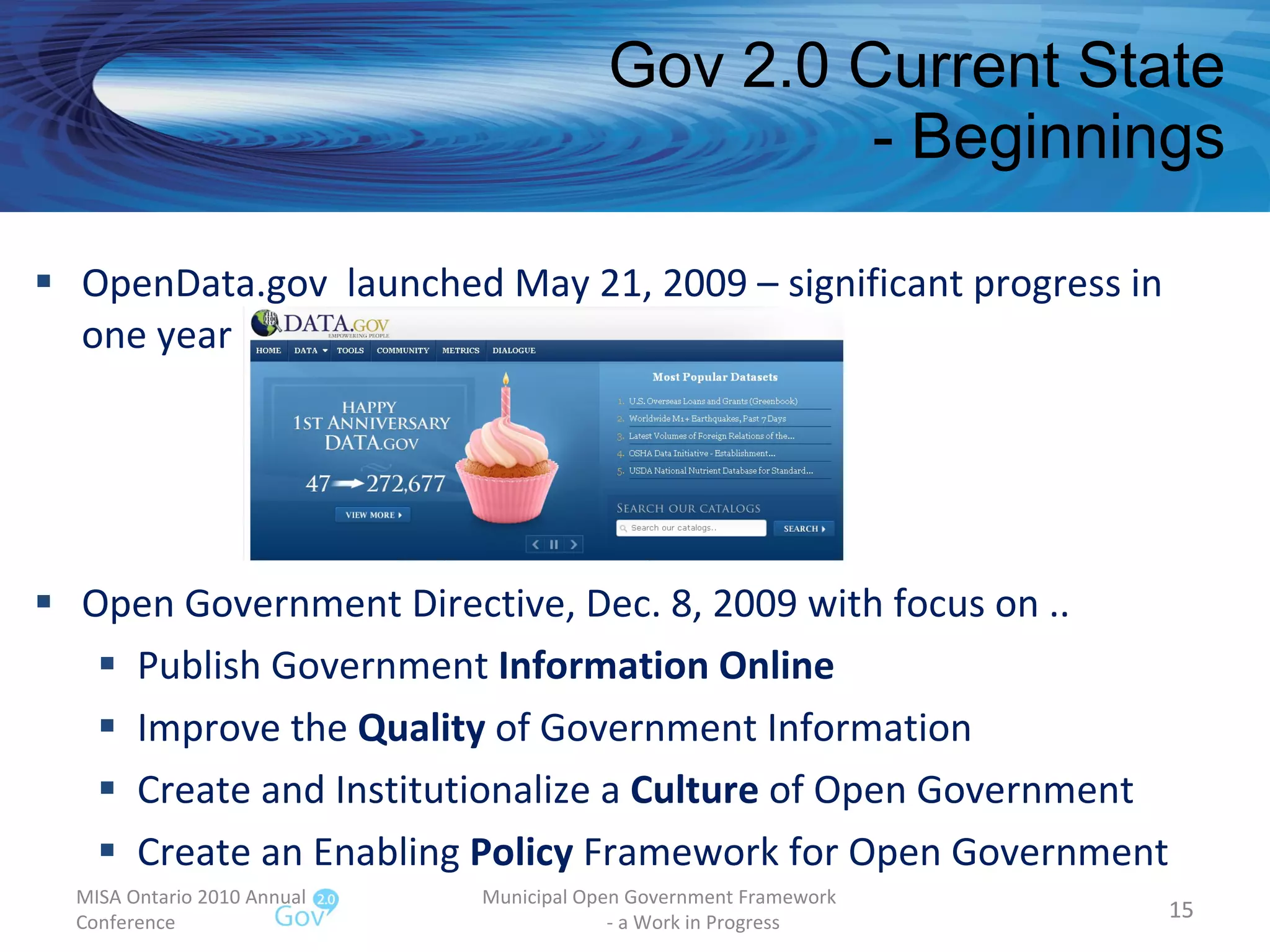 Gov 2.0 Current State - Beginnings OpenData.gov  launched May 21, 2009 – significant progress in one year  Open Government Directive, Dec. 8, 2009 with focus on .. Publish Government  Information Online Improve the  Quality  of Government Information  Create and Institutionalize a  Culture  of Open Government Create an Enabling  Policy  Framework for Open Government MISA Ontario 2010 Annual Conference Municipal Open Government Framework  - a Work in Progress 