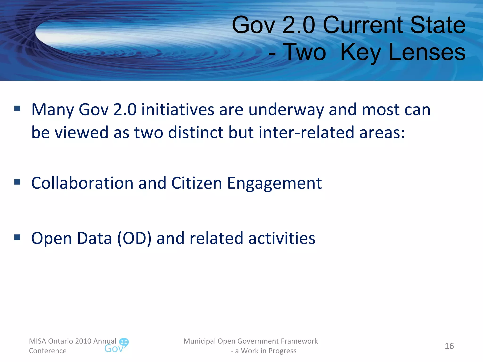 Gov 2.0 Current State - Two  Key Lenses Many Gov 2.0 initiatives are underway and most can be viewed as two distinct but inter-related areas: Collaboration and Citizen Engagement Open Data (OD) and related activities MISA Ontario 2010 Annual Conference Municipal Open Government Framework  - a Work in Progress 