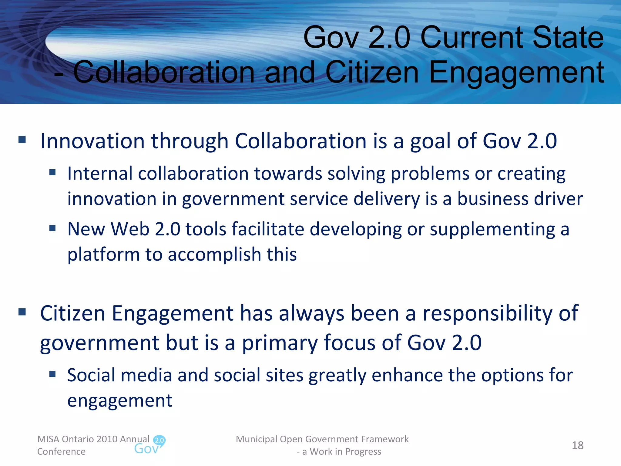 Gov 2.0 Current State - Collaboration and Citizen Engagement Innovation through Collaboration is a goal of Gov 2.0 Internal collaboration towards solving problems or creating innovation in government service delivery is a business driver New Web 2.0 tools facilitate developing or supplementing a platform to accomplish this Citizen Engagement has always been a responsibility of government but is a primary focus of Gov 2.0 Social media and social sites greatly enhance the options for engagement  MISA Ontario 2010 Annual Conference Municipal Open Government Framework  - a Work in Progress 