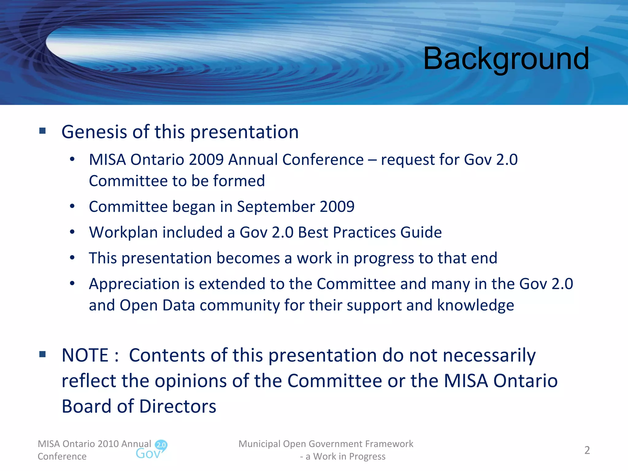 Background Genesis of this presentation MISA Ontario 2009 Annual Conference – request for Gov 2.0 Committee to be formed Committee began in September 2009 Workplan included a Gov 2.0 Best Practices Guide This presentation becomes a work in progress to that end Appreciation is extended to the Committee and many in the Gov 2.0 and Open Data community for their support and knowledge NOTE :  Contents of this presentation do not necessarily reflect the opinions of the Committee or the MISA Ontario Board of Directors MISA Ontario 2010 Annual Conference Municipal Open Government Framework  - a Work in Progress 