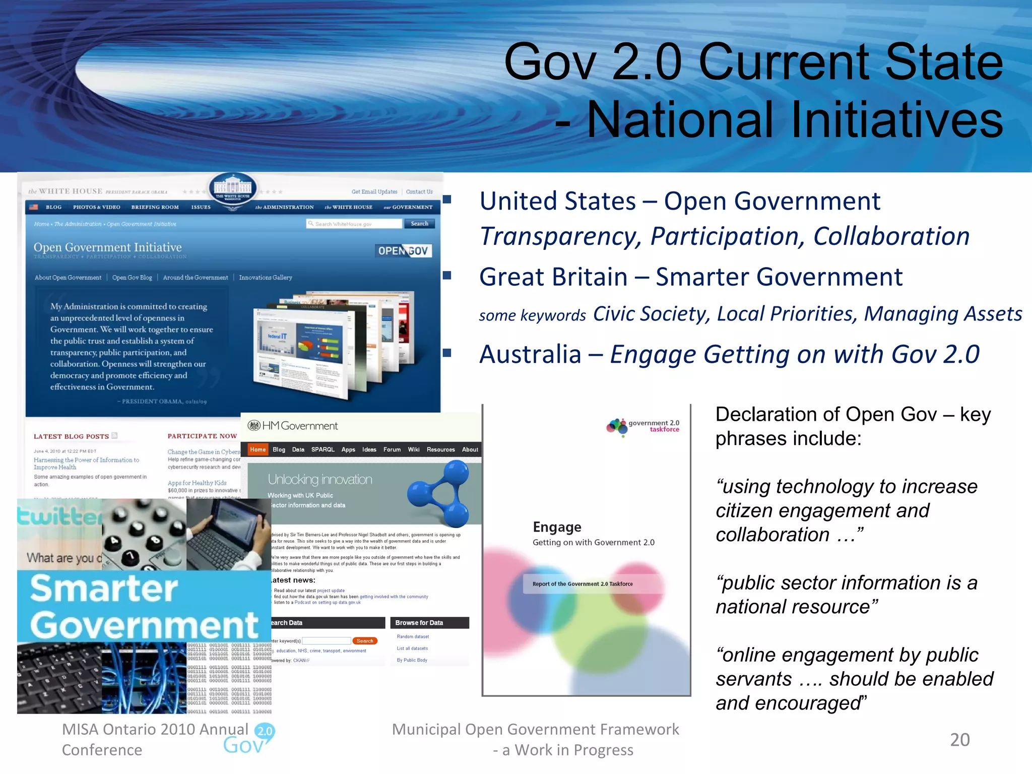 Gov 2.0 Current State - National Initiatives United States – Open Government Transparency, Participation, Collaboration Great Britain – Smarter Government some keywords   Civic Society, Local Priorities, Managing Assets  Australia –  Engage Getting on with Gov 2.0 MISA Ontario 2010 Annual Conference Municipal Open Government Framework  - a Work in Progress Declaration of Open Gov – key phrases include: “ using technology to increase citizen engagement and collaboration …” “ public sector information is a national resource” “ online engagement by public servants …. should be enabled and encouraged ” 