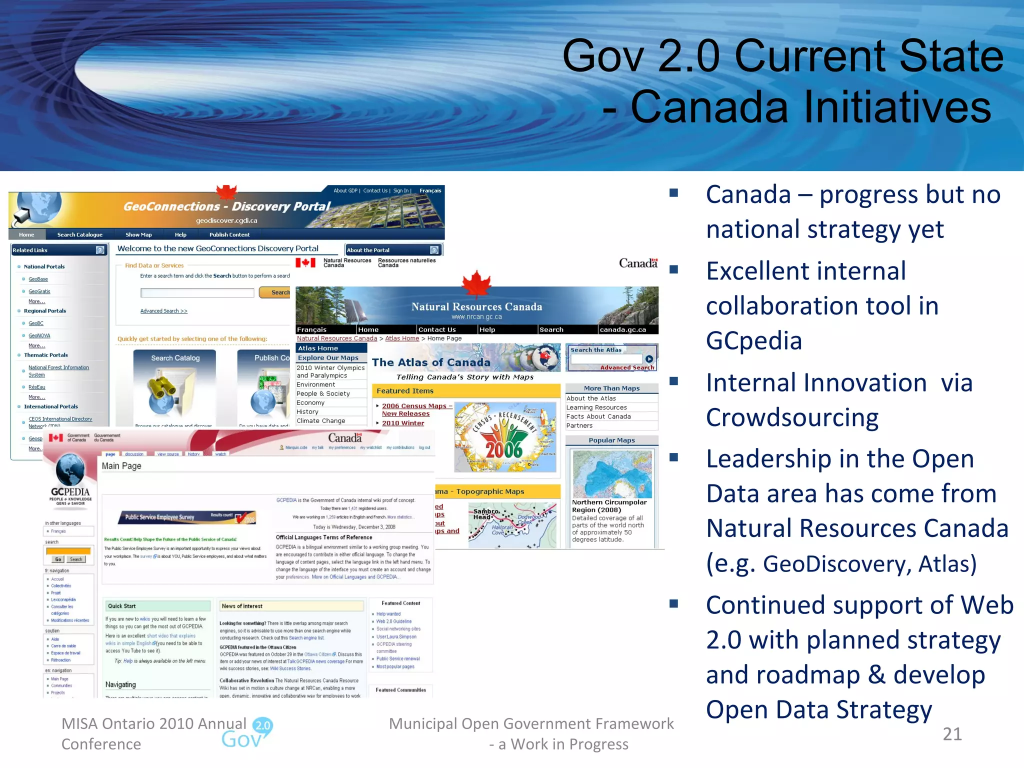 Gov 2.0 Current State - Canada Initiatives  Canada – progress but no national strategy yet Excellent internal collaboration tool in GCpedia  Internal Innovation  via Crowdsourcing Leadership in the Open Data area has come from Natural Resources Canada (e.g.  GeoDiscovery, Atlas) Continued support of Web 2.0 with planned strategy and roadmap & develop Open Data Strategy MISA Ontario 2010 Annual Conference Municipal Open Government Framework  - a Work in Progress 