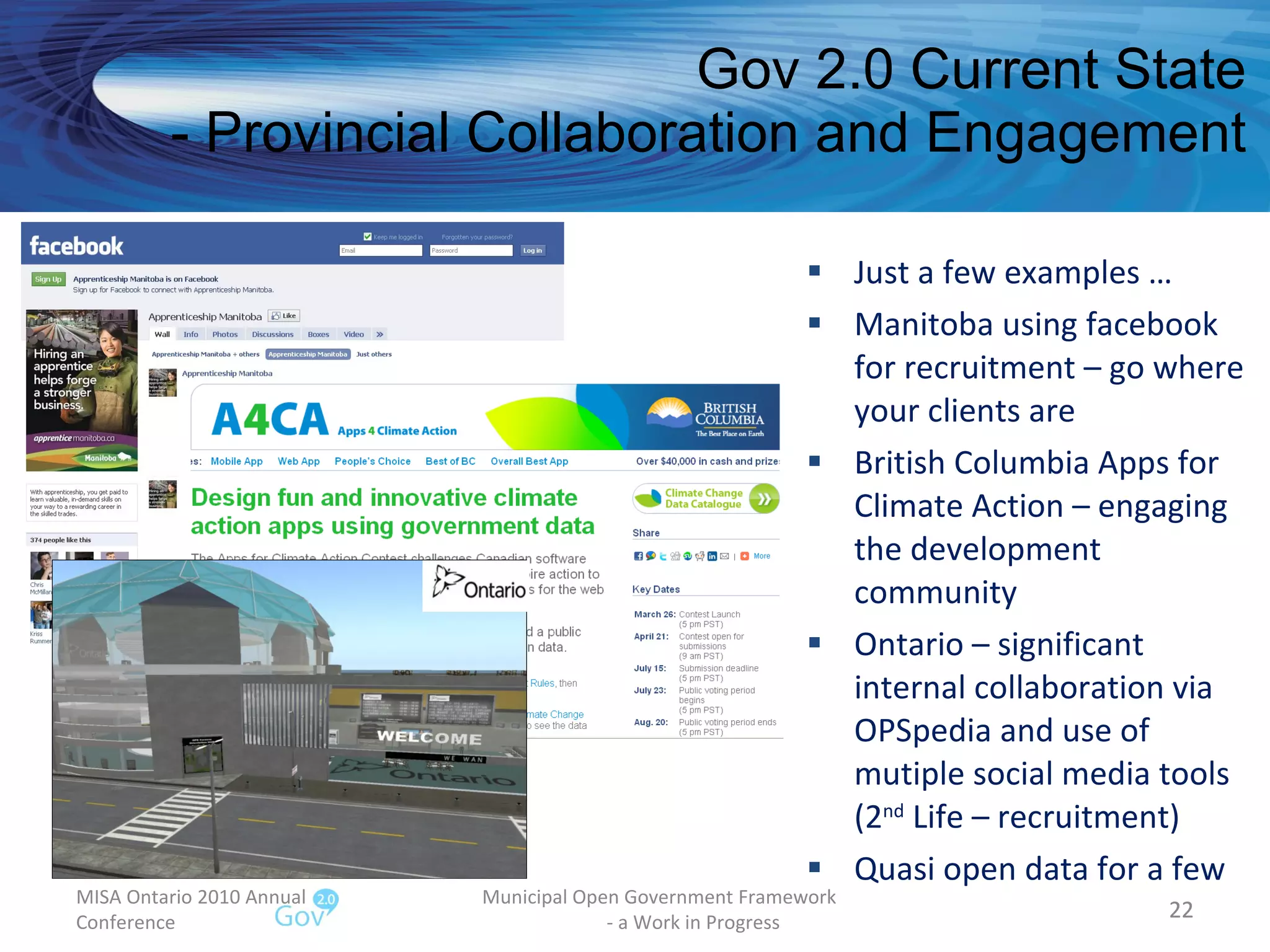 Gov 2.0 Current State - Provincial Collaboration and Engagement Just a few examples … Manitoba using facebook for recruitment – go where your clients are British Columbia Apps for Climate Action – engaging the development community  Ontario – significant internal collaboration via OPSpedia and use of mutiple social media tools (2 nd  Life – recruitment) Quasi open data for a few MISA Ontario 2010 Annual Conference Municipal Open Government Framework  - a Work in Progress 