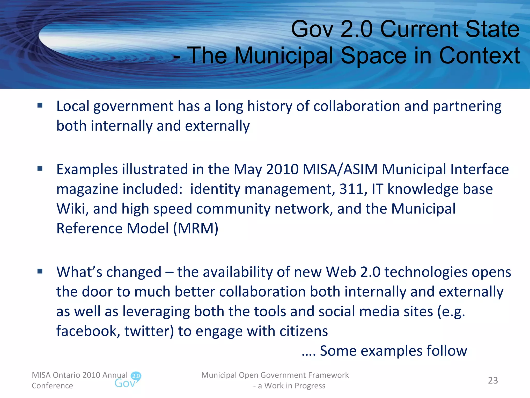 Gov 2.0 Current State - The Municipal Space in Context Local government has a long history of collaboration and partnering both internally and externally Examples illustrated in the May 2010 MISA/ASIM Municipal Interface magazine included:  identity management, 311, IT knowledge base Wiki, and high speed community network, and the Municipal Reference Model (MRM) What’s changed – the availability of new Web 2.0 technologies opens the door to much better collaboration both internally and externally as well as leveraging both the tools and social media sites (e.g. facebook, twitter) to engage with citizens  …. Some examples follow MISA Ontario 2010 Annual Conference Municipal Open Government Framework  - a Work in Progress 