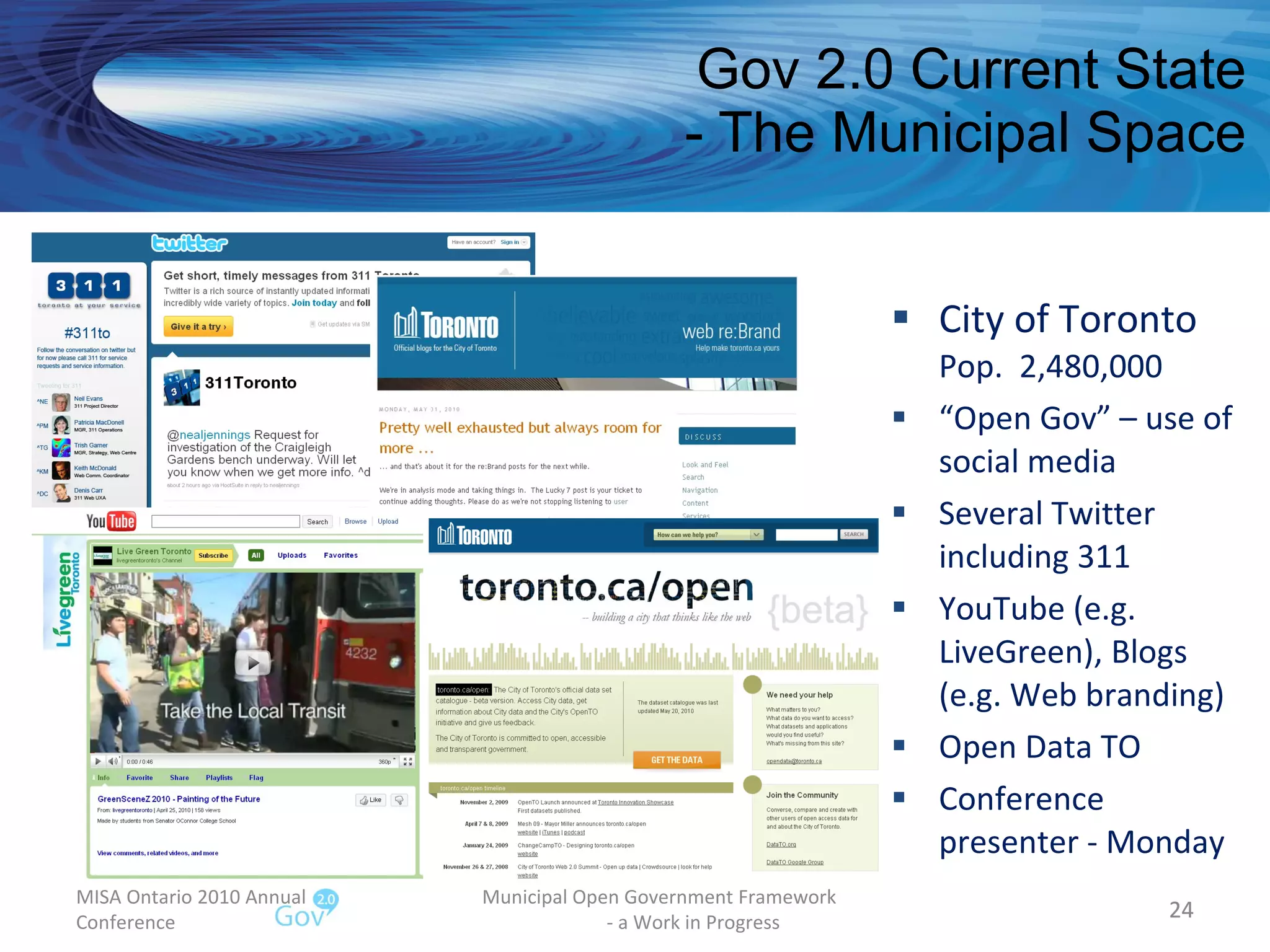 Gov 2.0 Current State - The Municipal Space City of Toronto Pop.  2,480,000 “ Open Gov” – use of social media Several Twitter including 311 YouTube (e.g. LiveGreen), Blogs (e.g. Web branding) Open Data TO Conference presenter - Monday MISA Ontario 2010 Annual Conference Municipal Open Government Framework  - a Work in Progress 