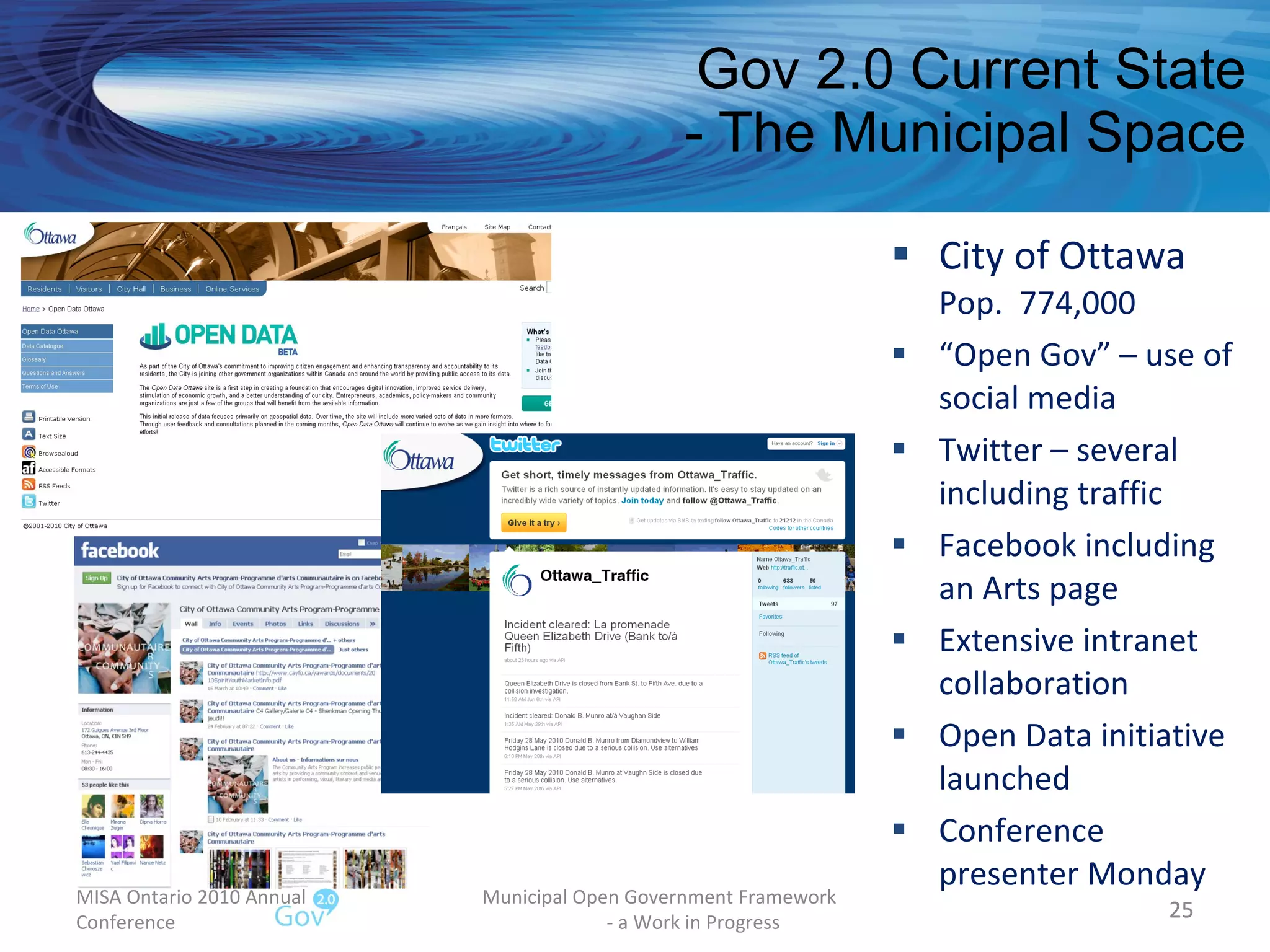 Gov 2.0 Current State - The Municipal Space City of Ottawa Pop.  774,000 “ Open Gov” – use of social media Twitter – several including traffic Facebook including an Arts page Extensive intranet collaboration Open Data initiative launched Conference presenter Monday MISA Ontario 2010 Annual Conference Municipal Open Government Framework  - a Work in Progress 