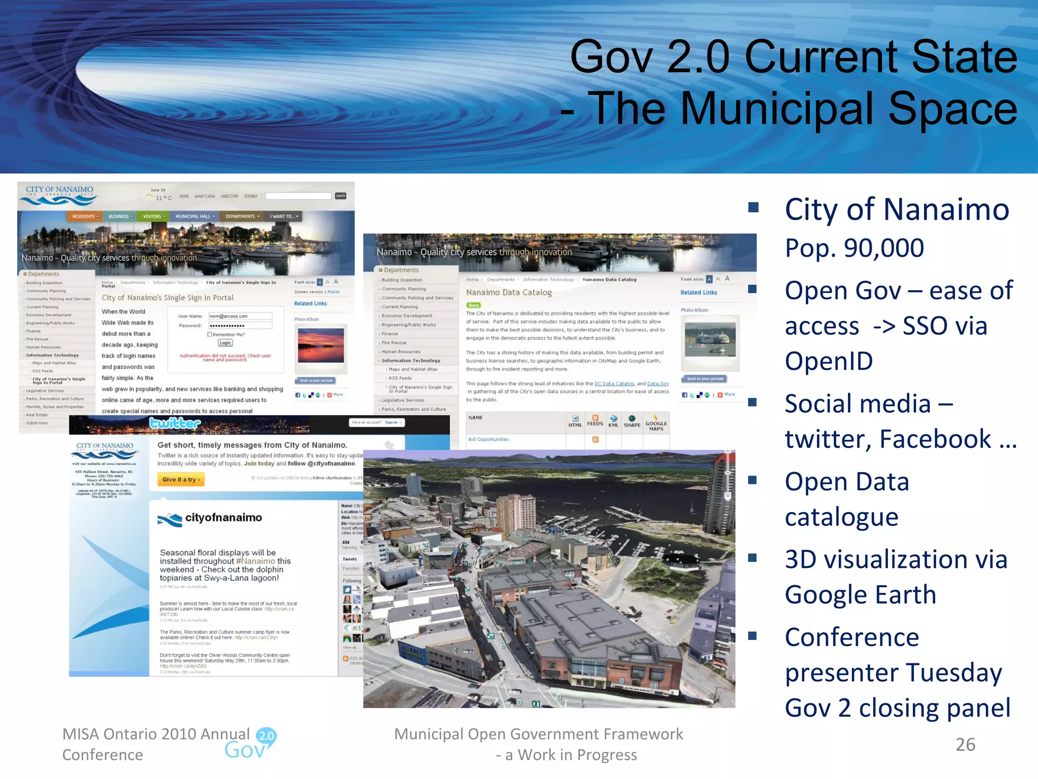 Gov 2.0 Current State - The Municipal Space City of Nanaimo Pop. 90,000  Open Gov – ease of access  -> SSO via OpenID Social media – twitter, Facebook … Open Data catalogue 3D visualization via Google Earth Conference presenter Tuesday Gov 2 closing panel MISA Ontario 2010 Annual Conference Municipal Open Government Framework  - a Work in Progress 
