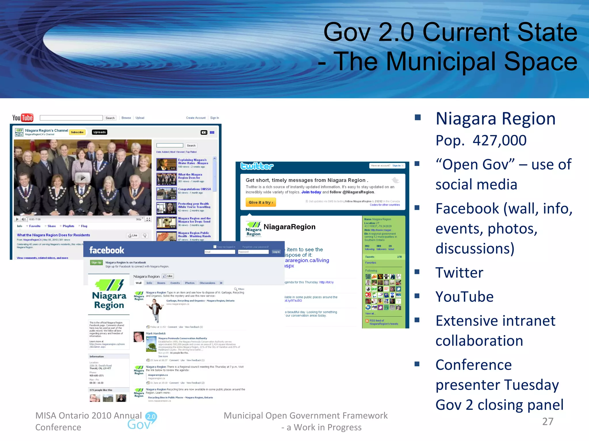 Gov 2.0 Current State - The Municipal Space Niagara Region Pop.  427,000 “ Open Gov” – use of social media Facebook (wall, info, events, photos, discussions) Twitter  YouTube Extensive intranet collaboration Conference presenter Tuesday Gov 2 closing panel MISA Ontario 2010 Annual Conference Municipal Open Government Framework  - a Work in Progress 