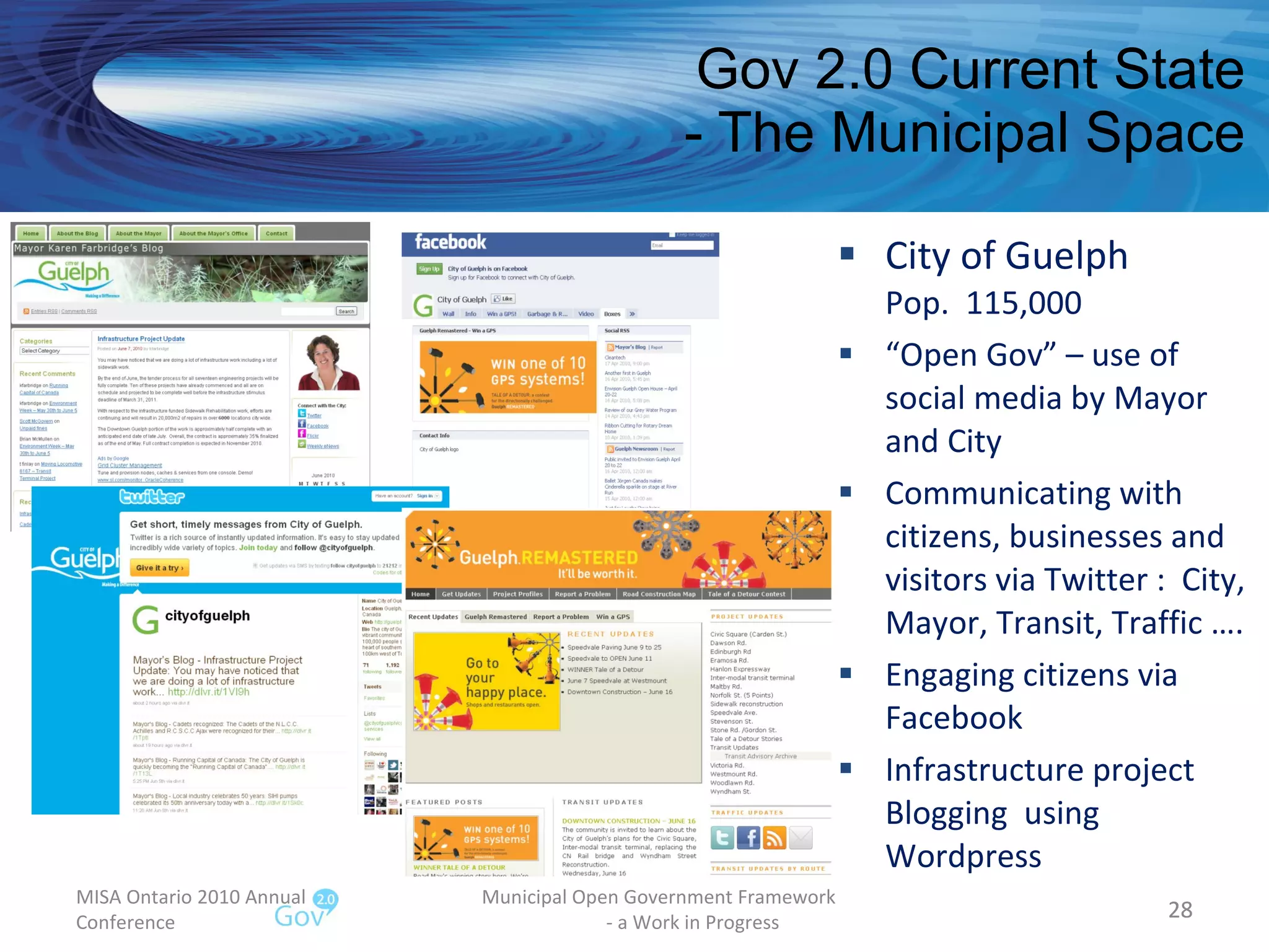 Gov 2.0 Current State - The Municipal Space City of Guelph Pop.  115,000 “ Open Gov” – use of social media by Mayor and City Communicating with citizens, businesses and visitors via Twitter :  City, Mayor, Transit, Traffic …. Engaging citizens via Facebook Infrastructure project Blogging  using Wordpress MISA Ontario 2010 Annual Conference Municipal Open Government Framework  - a Work in Progress 