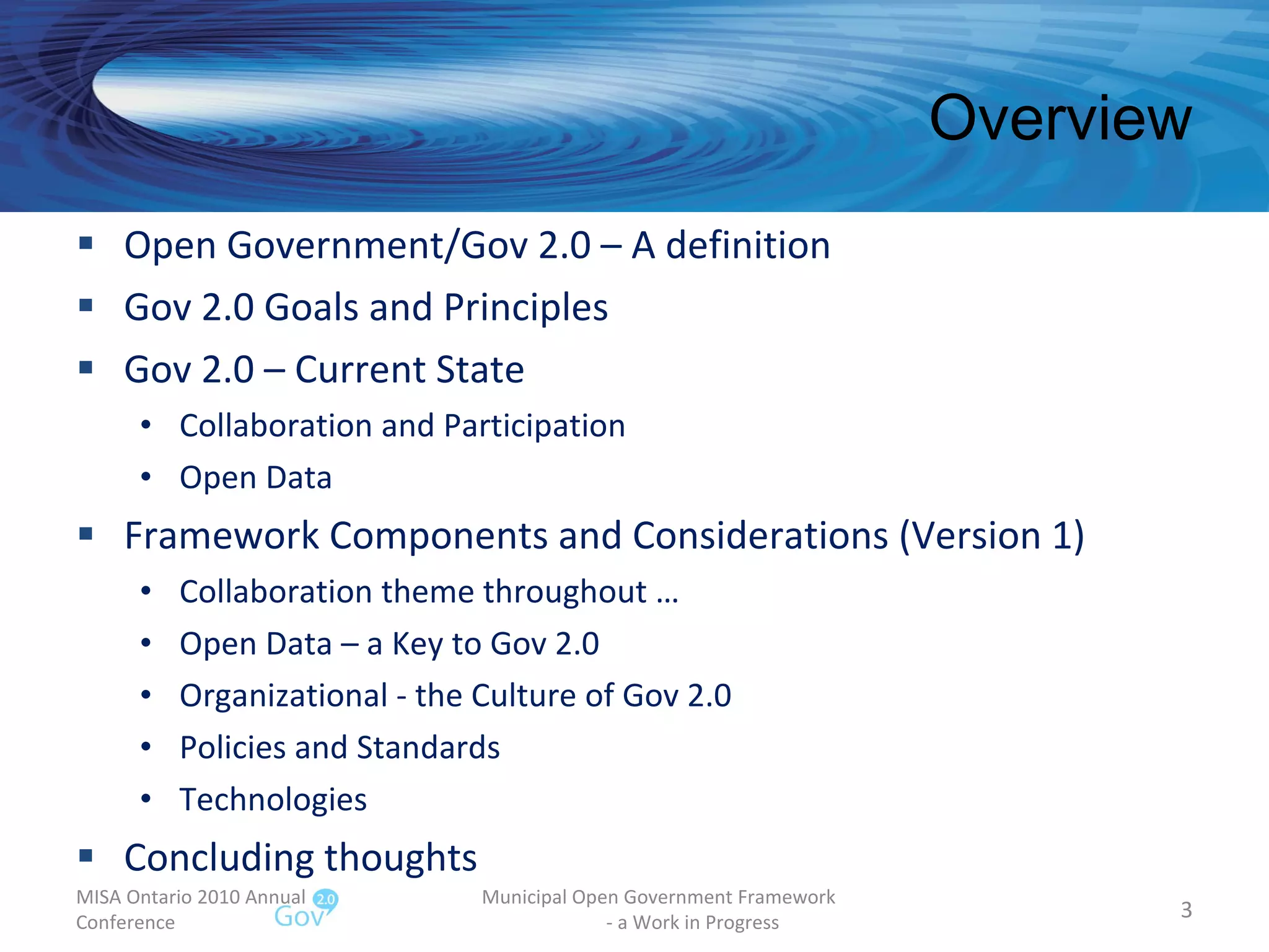 Overview Open Government/Gov 2.0 – A definition  Gov 2.0 Goals and Principles Gov 2.0 – Current State Collaboration and Participation Open Data Framework Components and Considerations (Version 1) Collaboration theme throughout … Open Data – a Key to Gov 2.0 Organizational - the Culture of Gov 2.0 Policies and Standards Technologies Concluding thoughts MISA Ontario 2010 Annual Conference Municipal Open Government Framework  - a Work in Progress 