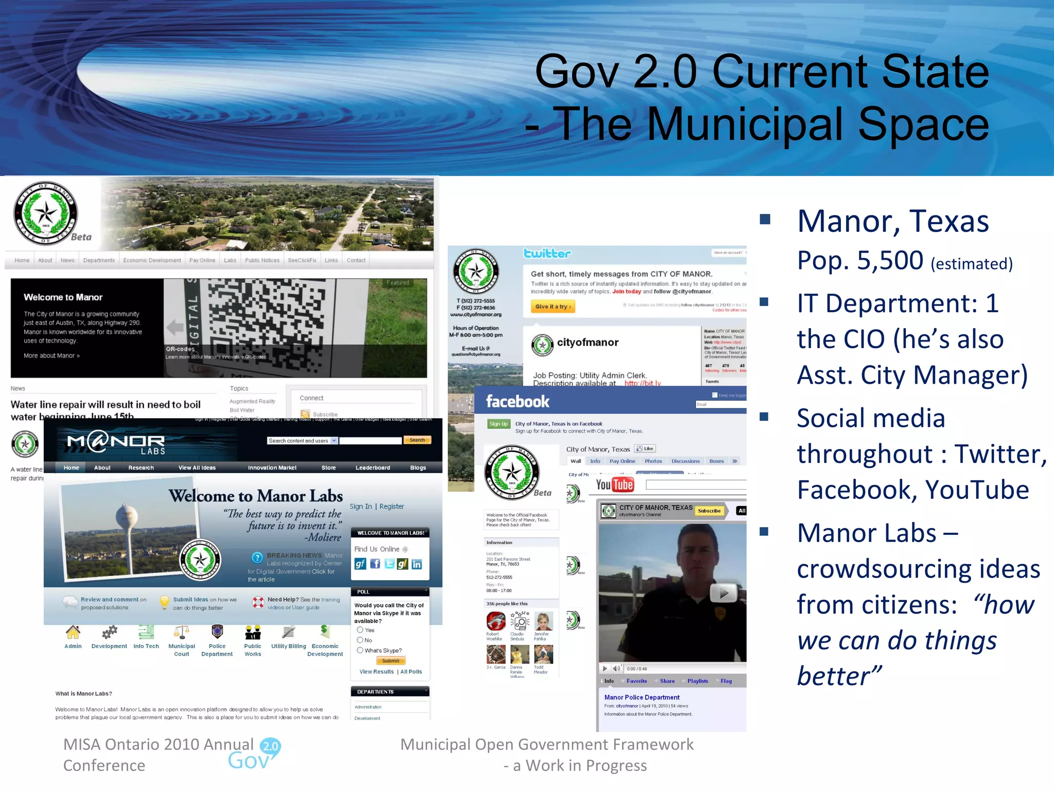 Gov 2.0 Current State - The Municipal Space Manor, Texas Pop. 5,500  (estimated) IT Department: 1 the CIO (he’s also Asst. City Manager) Social media throughout : Twitter, Facebook, YouTube Manor Labs – crowdsourcing ideas from citizens:  “how we can do things better” MISA Ontario 2010 Annual Conference Municipal Open Government Framework  - a Work in Progress 