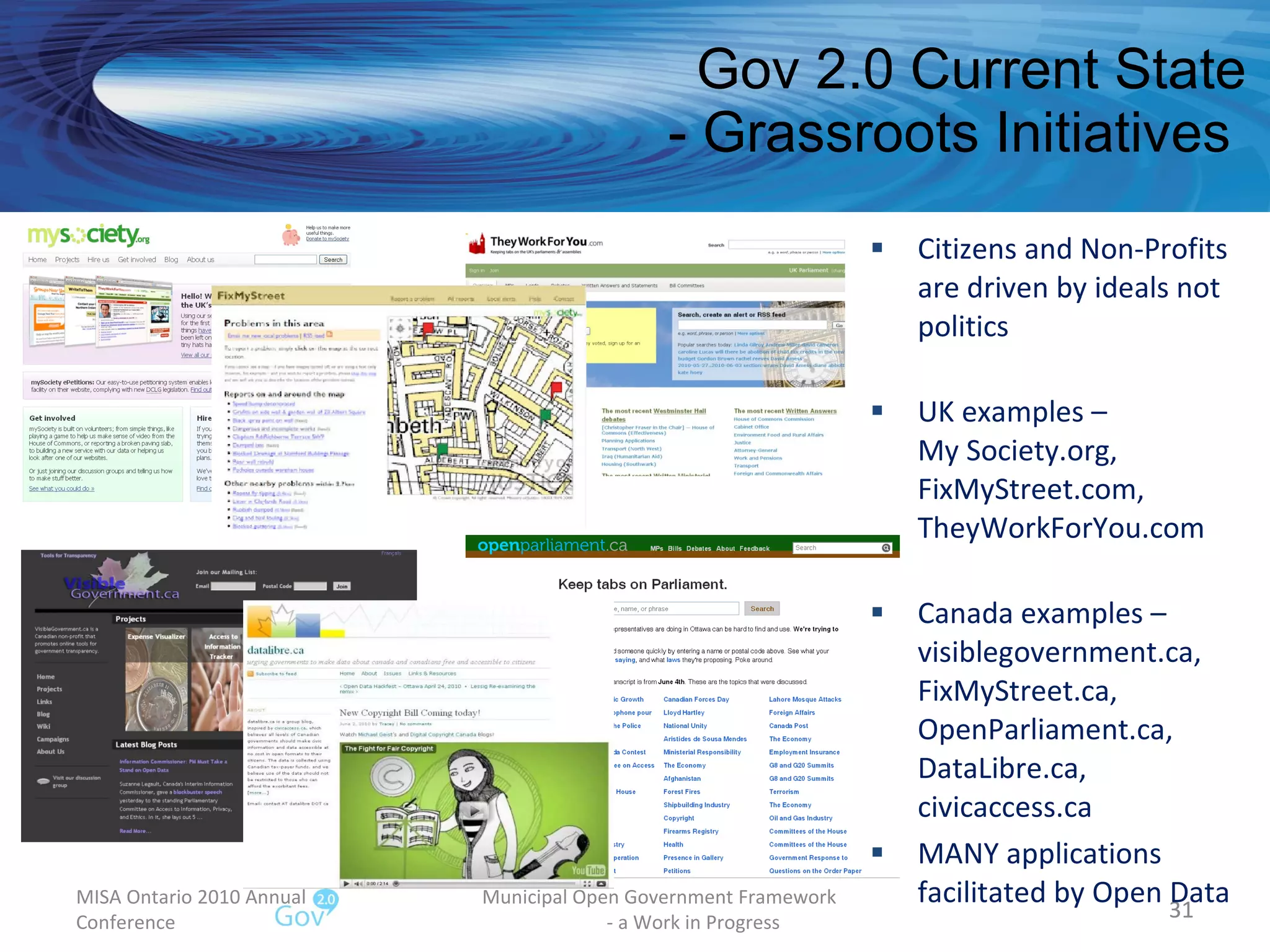 Gov 2.0 Current State - Grassroots Initiatives  Citizens and Non-Profits  are driven by ideals not politics UK examples –  My Society.org, FixMyStreet.com, TheyWorkForYou.com Canada examples – visiblegovernment.ca, FixMyStreet.ca, OpenParliament.ca, DataLibre.ca,  civicaccess.ca MANY applications facilitated by Open Data MISA Ontario 2010 Annual Conference Municipal Open Government Framework  - a Work in Progress 