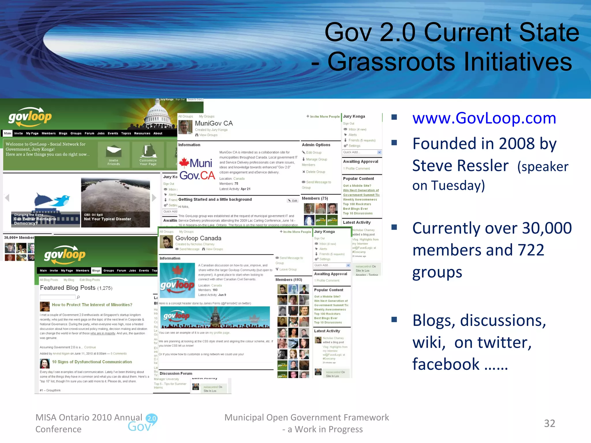 Gov 2.0 Current State - Grassroots Initiatives  www.GovLoop.com Founded in 2008 by Steve Ressler  (speaker on Tuesday) Currently over 30,000 members and 722 groups Blogs, discussions, wiki,  on twitter, facebook …… MISA Ontario 2010 Annual Conference Municipal Open Government Framework  - a Work in Progress 