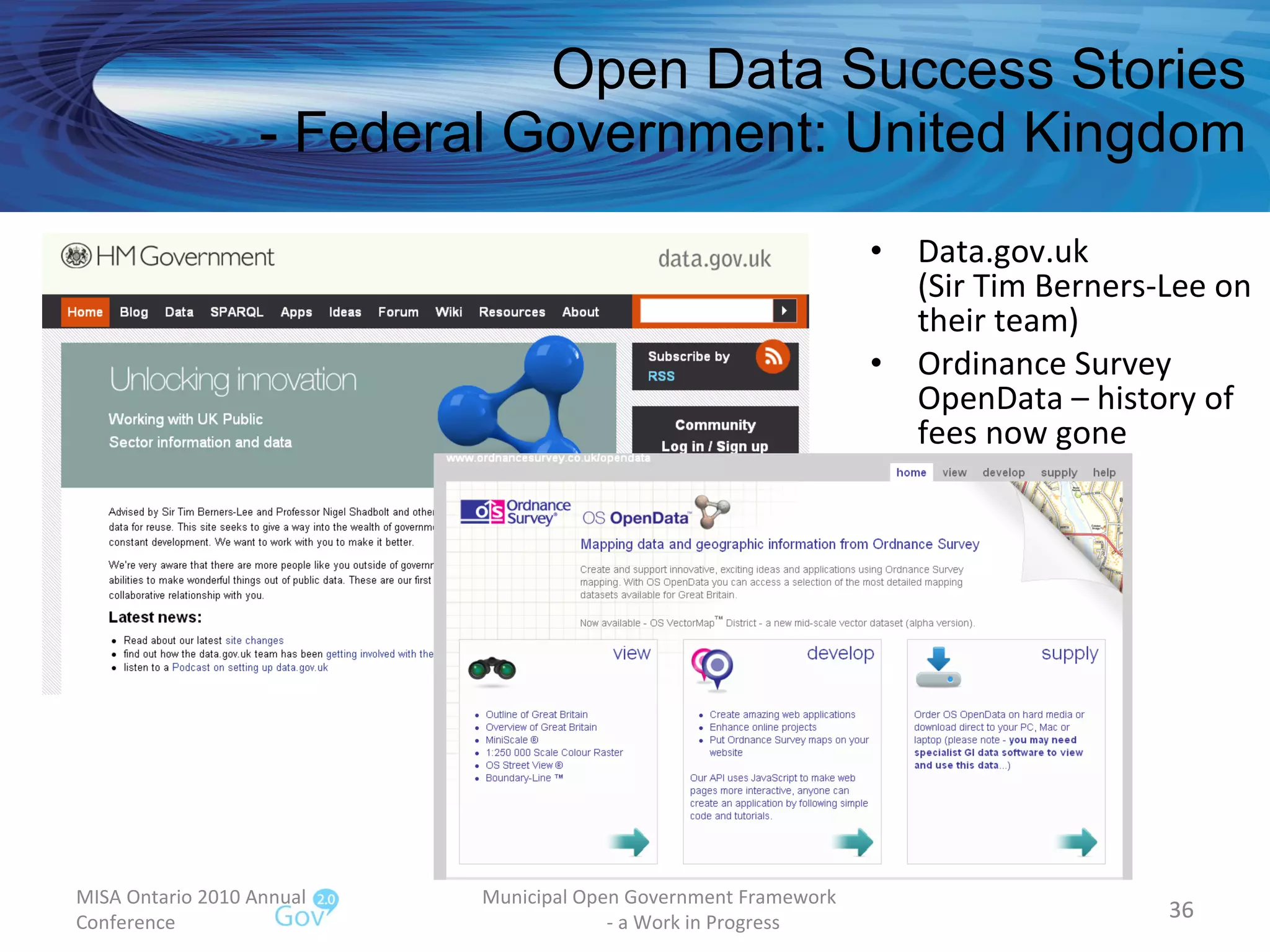 Open Data Success Stories - Federal Government: United Kingdom Data.gov.uk (Sir Tim Berners-Lee on their team) Ordinance Survey OpenData – history of fees now gone MISA Ontario 2010 Annual Conference Municipal Open Government Framework  - a Work in Progress 