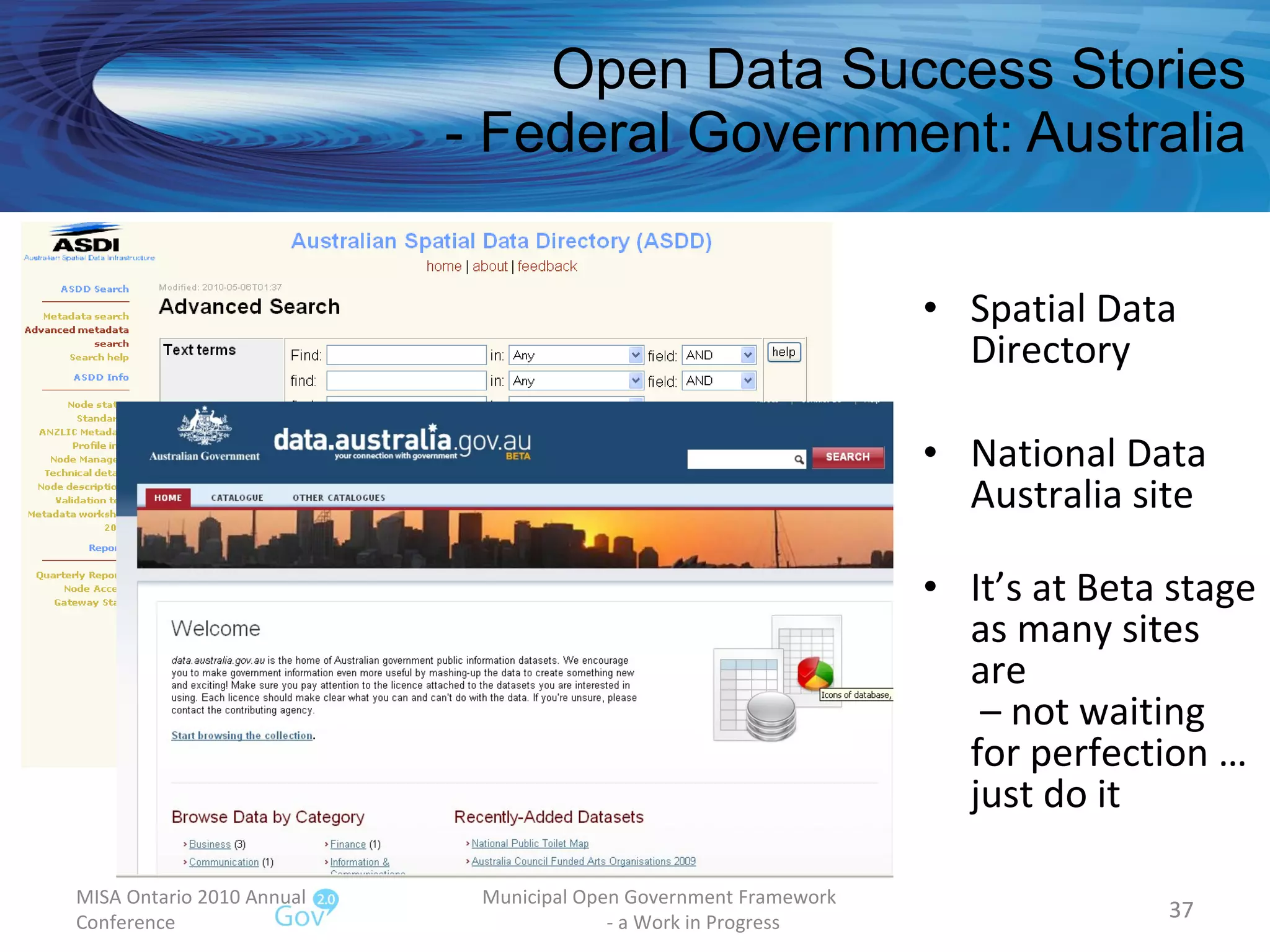 Open Data Success Stories - Federal Government: Australia Spatial Data Directory National Data Australia site It’s at Beta stage as many sites are  – not waiting for perfection … just do it MISA Ontario 2010 Annual Conference Municipal Open Government Framework  - a Work in Progress 