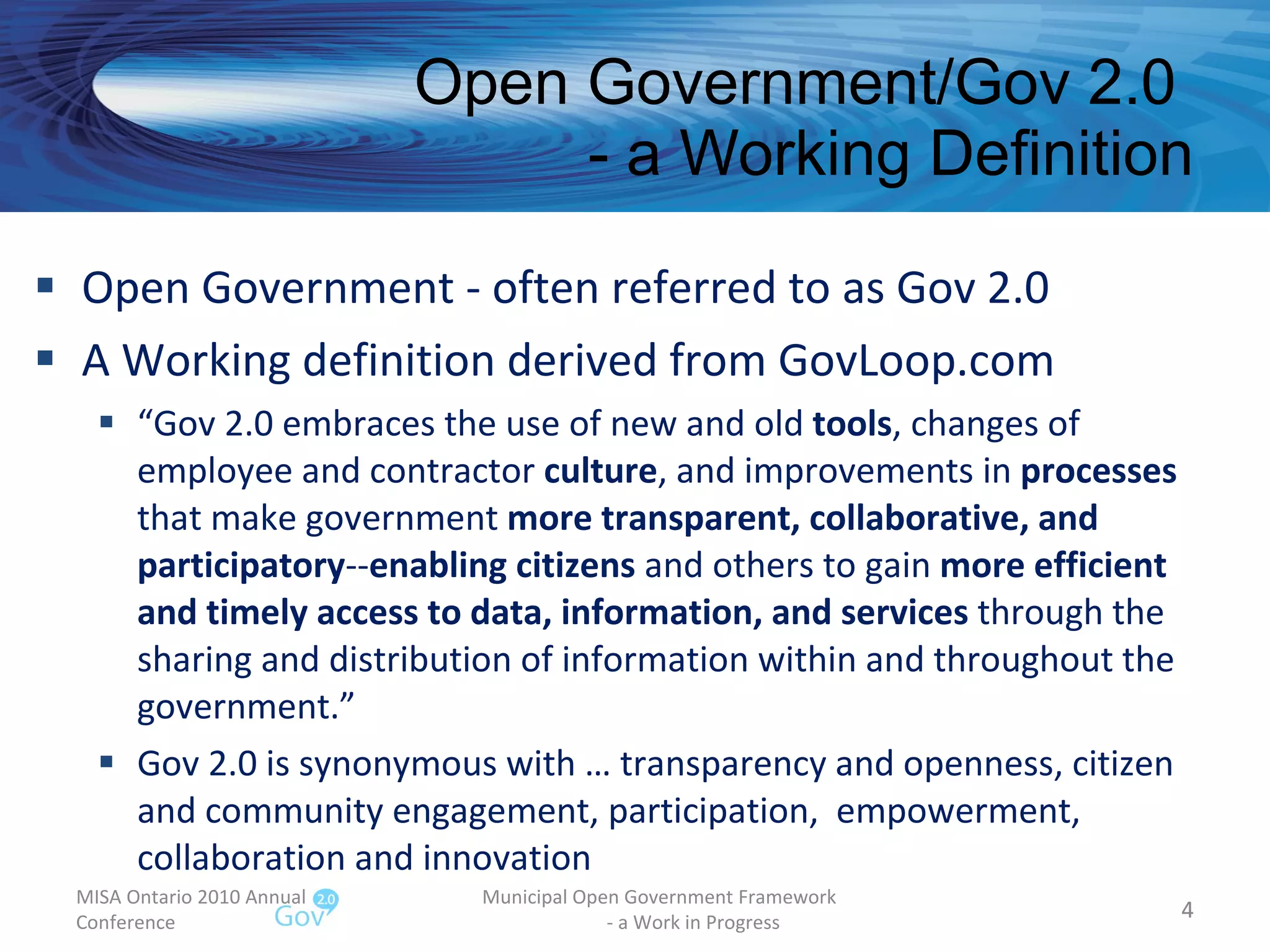 Open Government/Gov 2.0  - a Working Definition Open Government - often referred to as Gov 2.0 A Working definition derived from GovLoop.com  “ Gov 2.0 embraces the use of new and old  tools , changes of employee and contractor  culture , and improvements in  processes  that make government  more transparent, collaborative, and participatory -- enabling citizens  and others to gain  more efficient and timely access to data, information, and services  through the sharing and distribution of information within and throughout the government.” Gov 2.0 is synonymous with … transparency and openness, citizen and community engagement, participation,  empowerment, collaboration and innovation MISA Ontario 2010 Annual Conference Municipal Open Government Framework  - a Work in Progress 