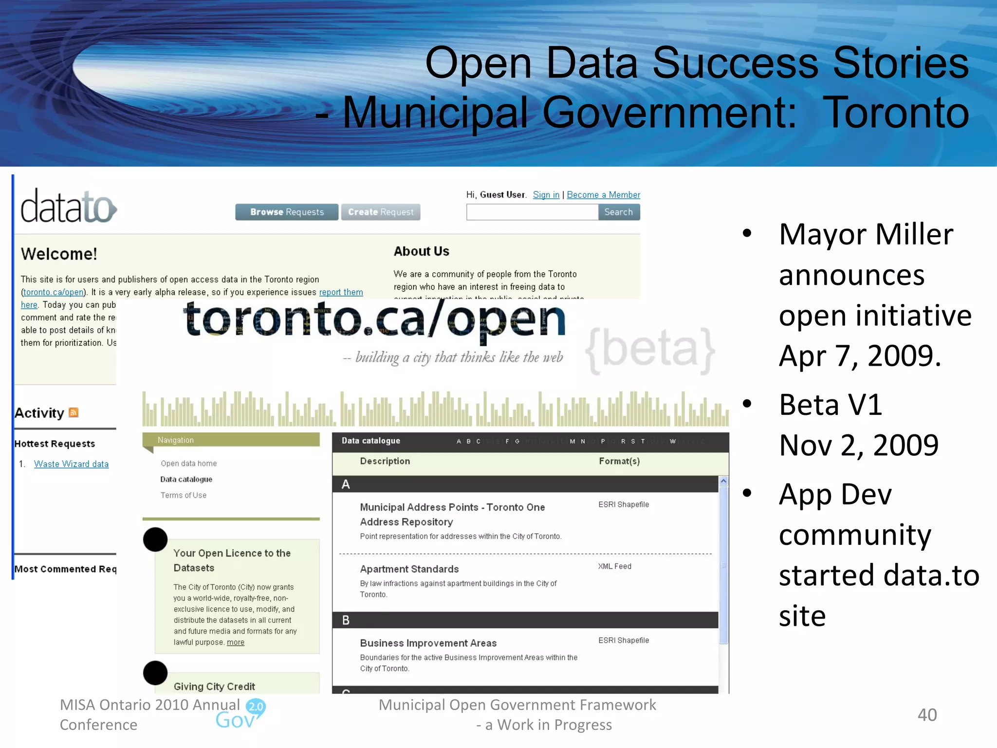 Open Data Success Stories - Municipal Government:  Toronto Mayor Miller announces open initiative Apr 7, 2009. Beta V1 Nov 2, 2009 App Dev community started data.to site MISA Ontario 2010 Annual Conference Municipal Open Government Framework  - a Work in Progress 
