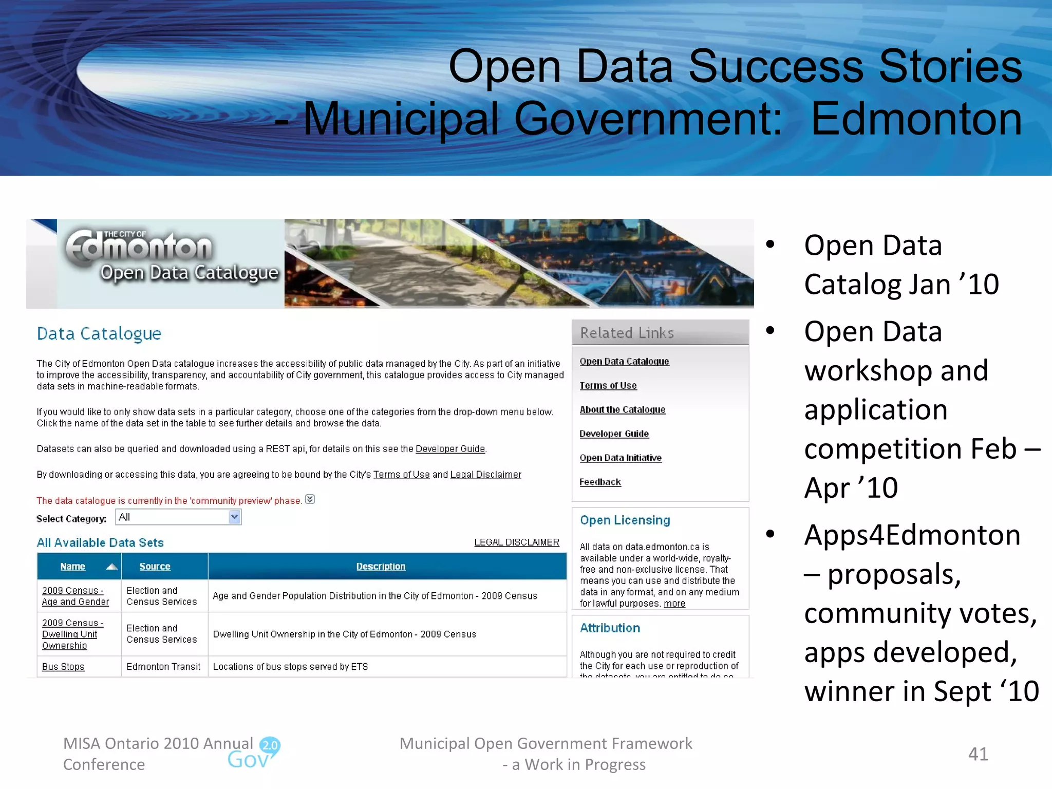 Open Data Success Stories - Municipal Government:  Edmonton Open Data Catalog Jan ’10 Open Data workshop and application competition Feb – Apr ’10 Apps4Edmonton – proposals, community votes, apps developed, winner in Sept ‘10 MISA Ontario 2010 Annual Conference Municipal Open Government Framework  - a Work in Progress 