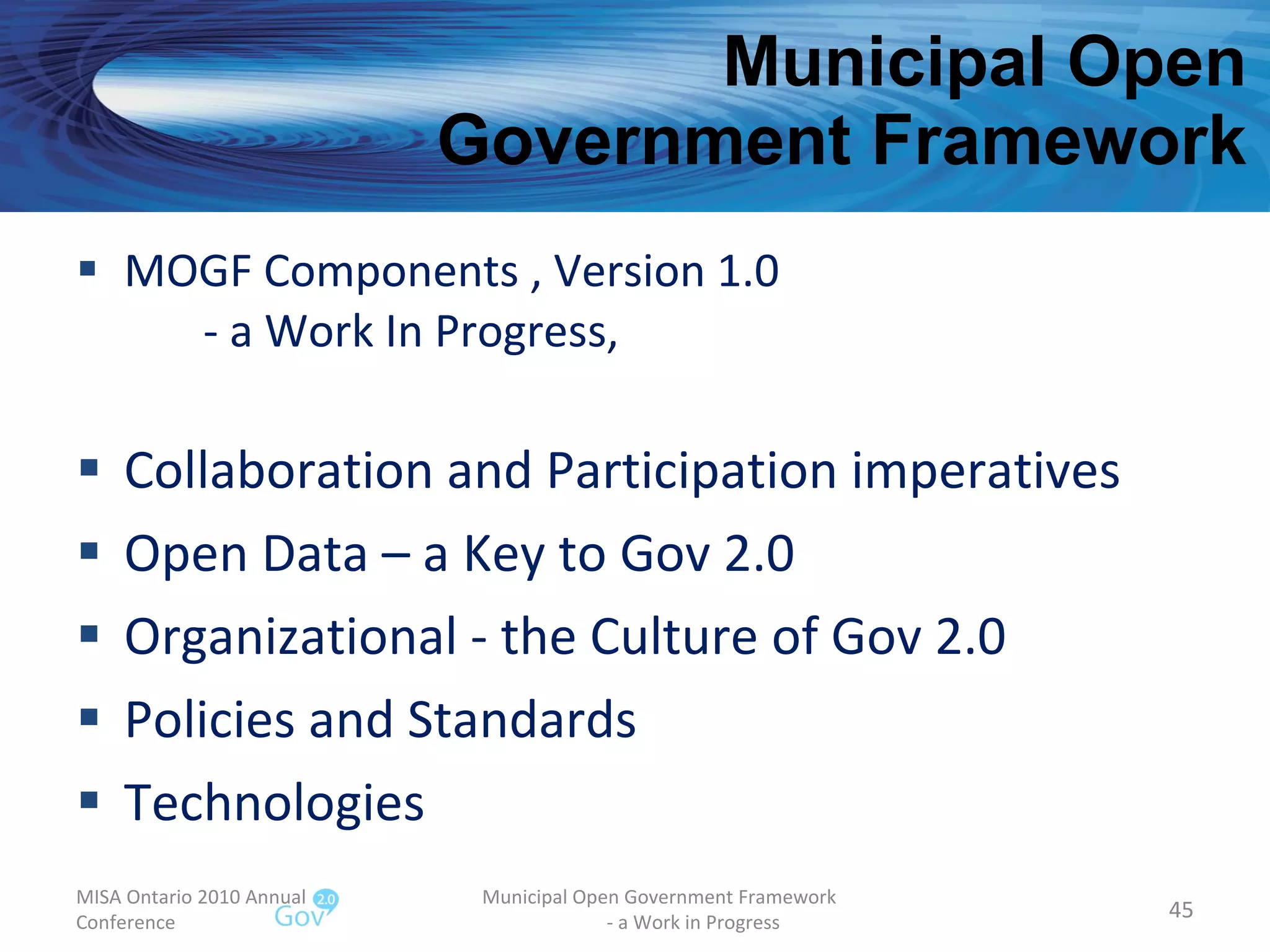 Municipal Open  Government Framework MOGF Components , Version 1.0 - a Work In Progress, Collaboration and Participation imperatives Open Data – a Key to Gov 2.0 Organizational - the Culture of Gov 2.0 Policies and Standards Technologies MISA Ontario 2010 Annual Conference Municipal Open Government Framework  - a Work in Progress 