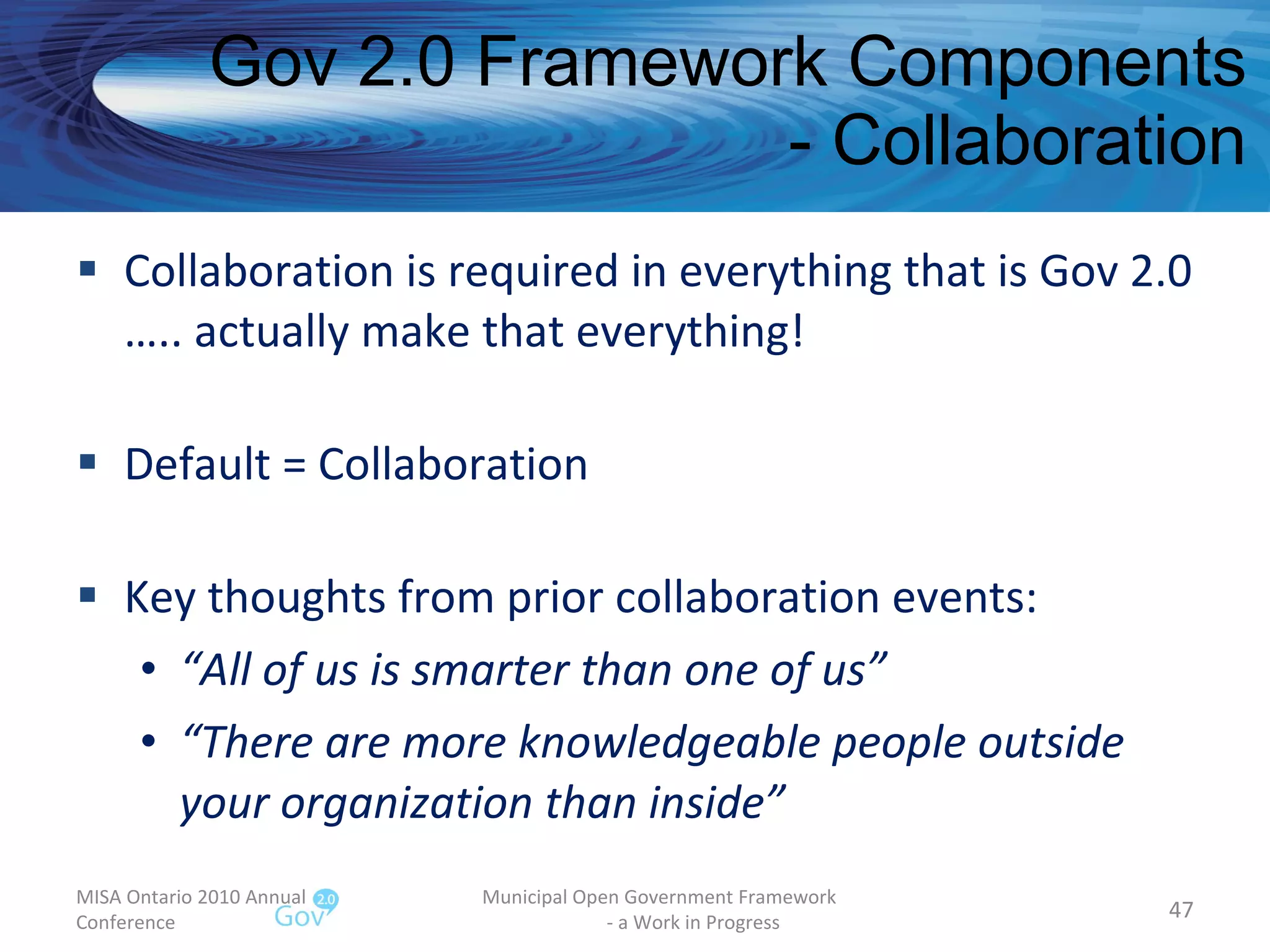 Gov 2.0 Framework Components - Collaboration Collaboration is required in everything that is Gov 2.0 ….. actually make that everything! Default = Collaboration Key thoughts from prior collaboration events: “ All of us is smarter than one of us” “ There are more knowledgeable people outside your organization than inside”  MISA Ontario 2010 Annual Conference Municipal Open Government Framework  - a Work in Progress 