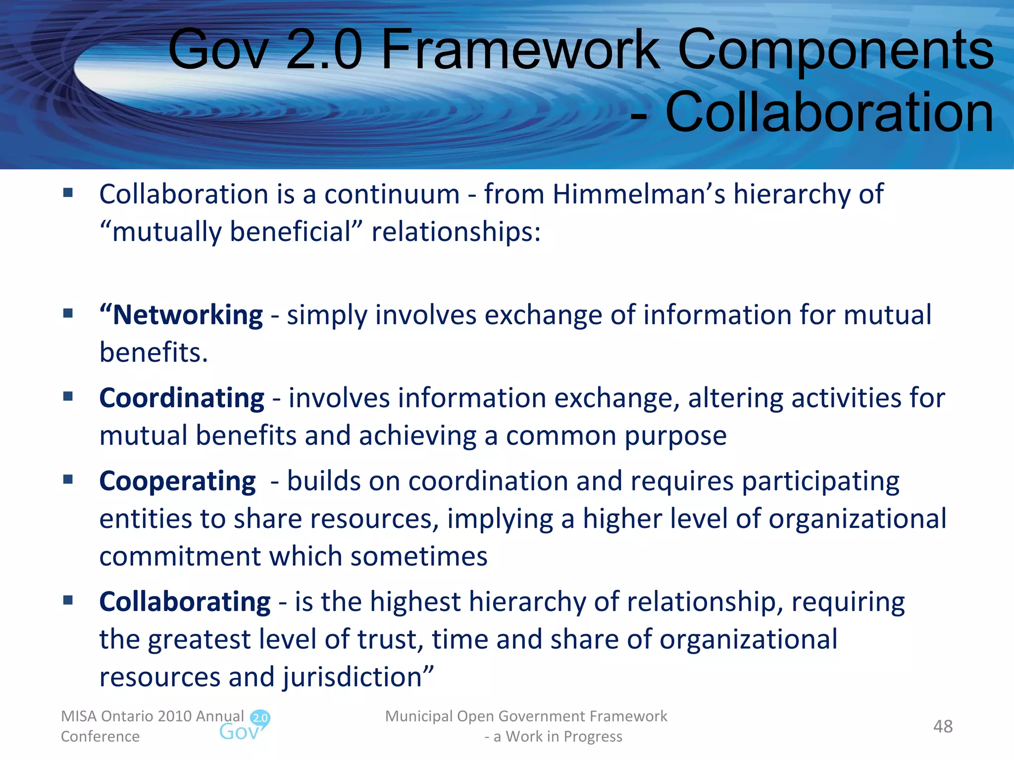 Gov 2.0 Framework Components - Collaboration Collaboration is a continuum - from Himmelman’s hierarchy of “mutually beneficial” relationships: “ Networking  - simply involves exchange of information for mutual benefits. Coordinating  - involves information exchange, altering activities for mutual benefits and achieving a common purpose Cooperating   - builds on coordination and requires participating entities to share resources, implying a higher level of organizational commitment which sometimes Collaborating  - is the highest hierarchy of relationship, requiring the greatest level of trust, time and share of organizational resources and jurisdiction” MISA Ontario 2010 Annual Conference Municipal Open Government Framework  - a Work in Progress 